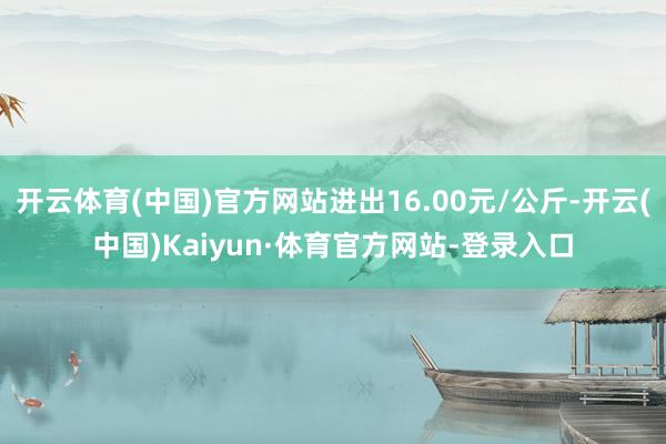 开云体育(中国)官方网站进出16.00元/公斤-开云(中国)Kaiyun·体育官方网站-登录入口