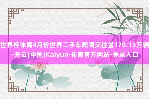 世界杯体育4月份世界二手车阛阓交往量170.13万辆-开云(中国)Kaiyun·体育官方网站-登录入口
