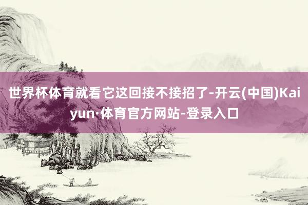 世界杯体育就看它这回接不接招了-开云(中国)Kaiyun·体育官方网站-登录入口