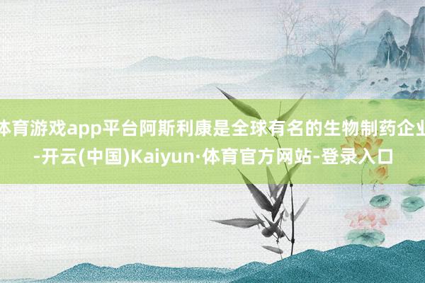 体育游戏app平台阿斯利康是全球有名的生物制药企业-开云(中国)Kaiyun·体育官方网站-登录入口