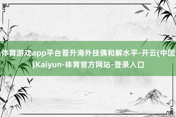 体育游戏app平台晋升海外技偶和解水平-开云(中国)Kaiyun·体育官方网站-登录入口
