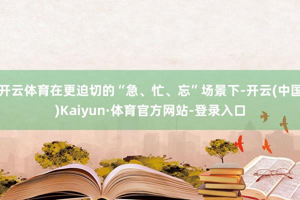 开云体育在更迫切的“急、忙、忘”场景下-开云(中国)Kaiyun·体育官方网站-登录入口