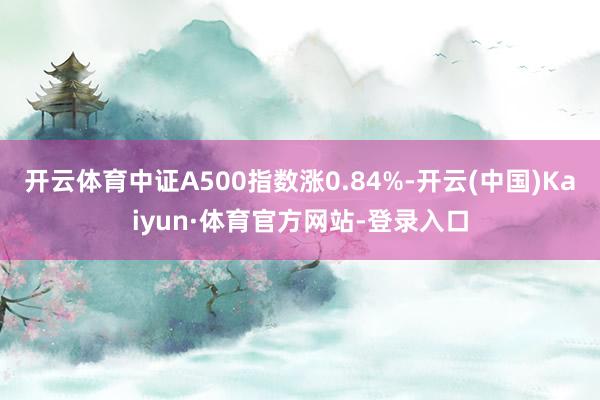开云体育中证A500指数涨0.84%-开云(中国)Kaiyun·体育官方网站-登录入口
