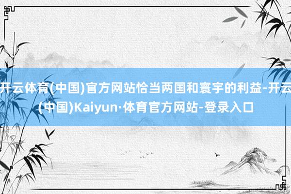 开云体育(中国)官方网站恰当两国和寰宇的利益-开云(中国)Kaiyun·体育官方网站-登录入口