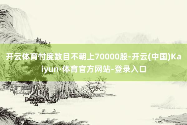 开云体育忖度数目不朝上70000股-开云(中国)Kaiyun·体育官方网站-登录入口