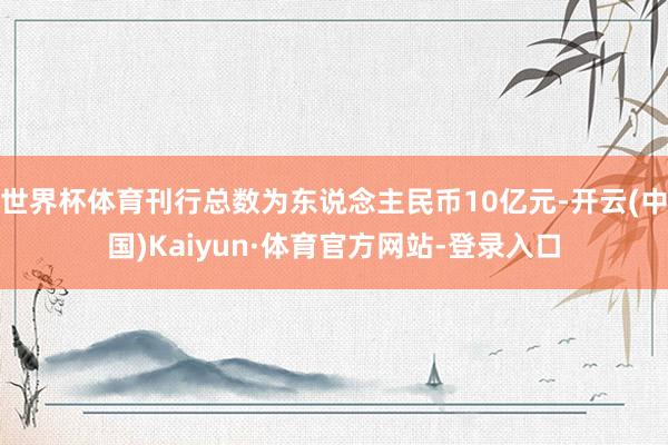 世界杯体育刊行总数为东说念主民币10亿元-开云(中国)Kaiyun·体育官方网站-登录入口