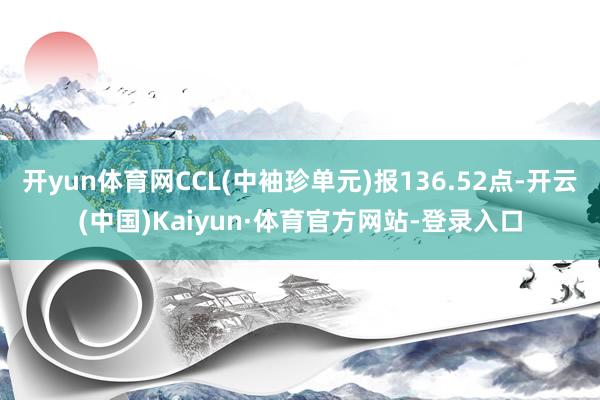开yun体育网CCL(中袖珍单元)报136.52点-开云(中国)Kaiyun·体育官方网站-登录入口