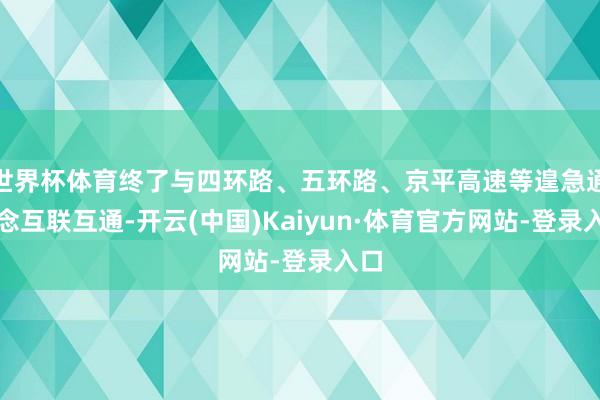 世界杯体育终了与四环路、五环路、京平高速等遑急通说念互联互通-开云(中国)Kaiyun·体育官方网站-登录入口