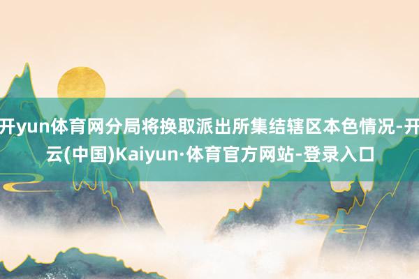 开yun体育网分局将换取派出所集结辖区本色情况-开云(中国)Kaiyun·体育官方网站-登录入口