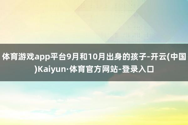 体育游戏app平台9月和10月出身的孩子-开云(中国)Kaiyun·体育官方网站-登录入口