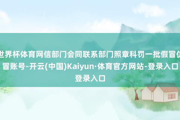 世界杯体育网信部门会同联系部门照章科罚一批假冒仿冒账号-开云(中国)Kaiyun·体育官方网站-登录入口