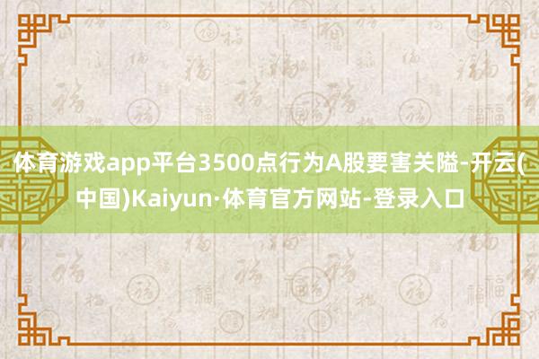 体育游戏app平台3500点行为A股要害关隘-开云(中国)Kaiyun·体育官方网站-登录入口