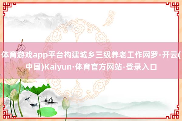 体育游戏app平台构建城乡三级养老工作网罗-开云(中国)Kaiyun·体育官方网站-登录入口