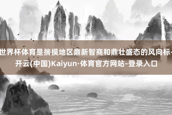 世界杯体育是揣摸地区鼎新智商和鼎壮盛态的风向标-开云(中国)Kaiyun·体育官方网站-登录入口