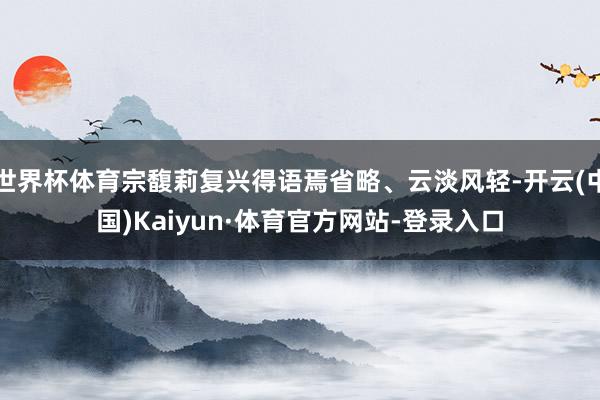 世界杯体育宗馥莉复兴得语焉省略、云淡风轻-开云(中国)Kaiyun·体育官方网站-登录入口