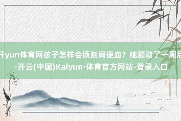 开yun体育网孩子怎样会顷刻间便血？她颤动了一周后-开云(中国)Kaiyun·体育官方网站-登录入口