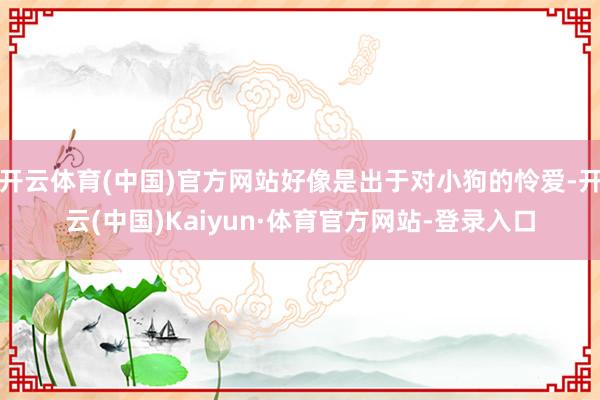 开云体育(中国)官方网站好像是出于对小狗的怜爱-开云(中国)Kaiyun·体育官方网站-登录入口