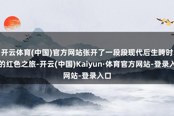 开云体育(中国)官方网站张开了一段段现代后生跨时空的红色之旅-开云(中国)Kaiyun·体育官方网站-登录入口