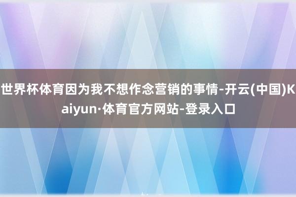 世界杯体育因为我不想作念营销的事情-开云(中国)Kaiyun·体育官方网站-登录入口
