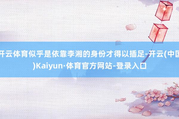 开云体育似乎是依靠李湘的身份才得以插足-开云(中国)Kaiyun·体育官方网站-登录入口
