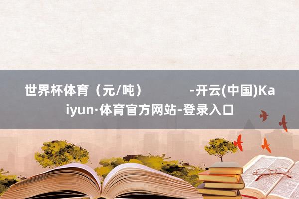 世界杯体育（元/吨）            -开云(中国)Kaiyun·体育官方网站-登录入口