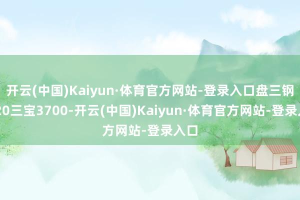 开云(中国)Kaiyun·体育官方网站-登录入口盘三钢3720三宝3700-开云(中国)Kaiyun·体育官方网站-登录入口