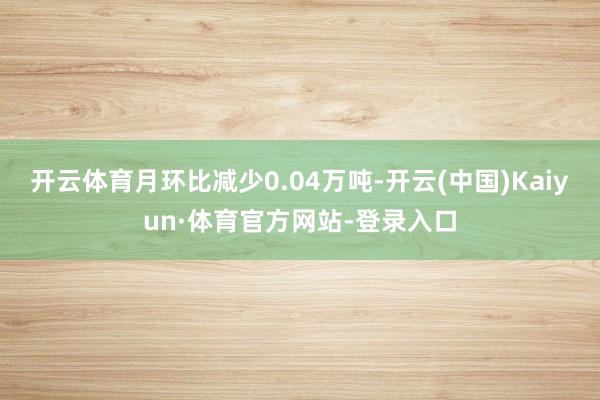 开云体育月环比减少0.04万吨-开云(中国)Kaiyun·体育官方网站-登录入口