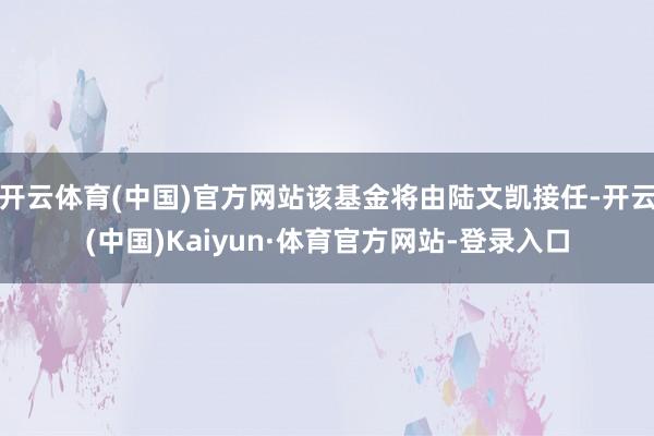 开云体育(中国)官方网站该基金将由陆文凯接任-开云(中国)Kaiyun·体育官方网站-登录入口