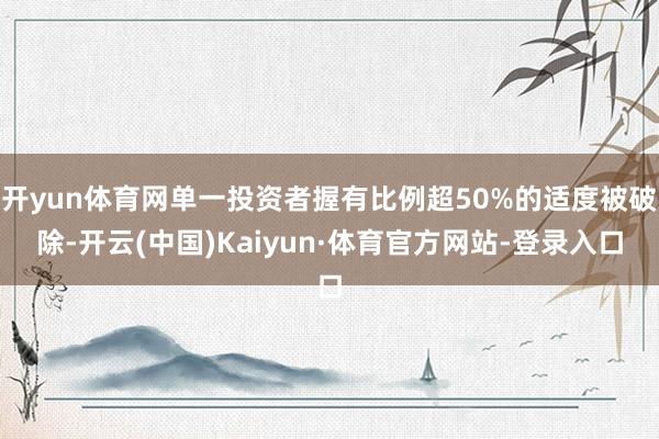 开yun体育网单一投资者握有比例超50%的适度被破除-开云(中国)Kaiyun·体育官方网站-登录入口