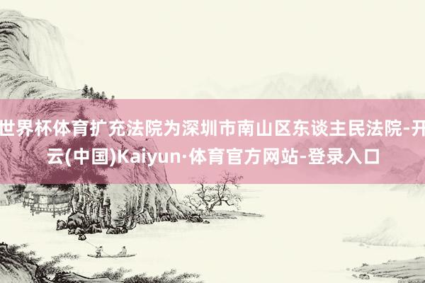 世界杯体育扩充法院为深圳市南山区东谈主民法院-开云(中国)Kaiyun·体育官方网站-登录入口