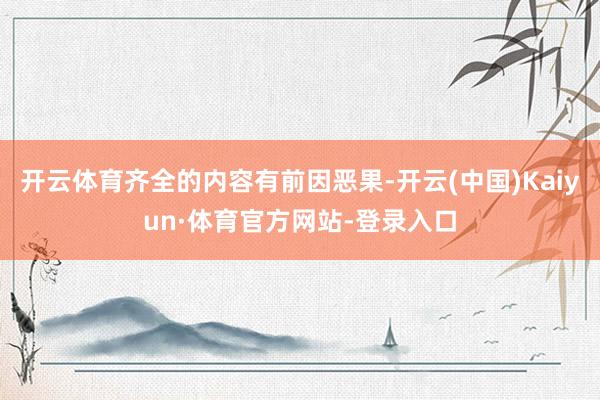 开云体育齐全的内容有前因恶果-开云(中国)Kaiyun·体育官方网站-登录入口