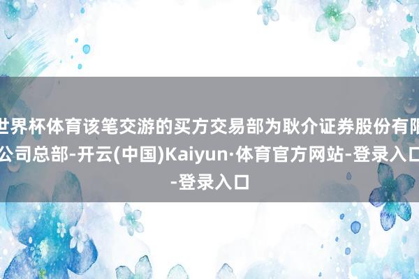 世界杯体育该笔交游的买方交易部为耿介证券股份有限公司总部-开云(中国)Kaiyun·体育官方网站-登录入口