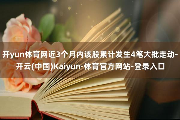 开yun体育网近3个月内该股累计发生4笔大批走动-开云(中国)Kaiyun·体育官方网站-登录入口