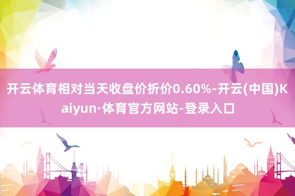 开云体育相对当天收盘价折价0.60%-开云(中国)Kaiyun·体育官方网站-登录入口