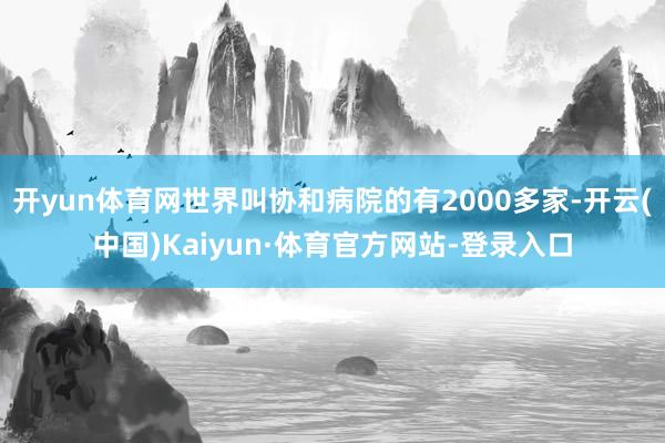 开yun体育网世界叫协和病院的有2000多家-开云(中国)Kaiyun·体育官方网站-登录入口