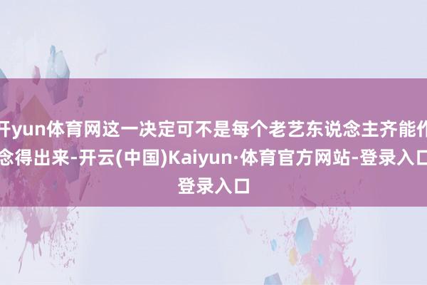 开yun体育网这一决定可不是每个老艺东说念主齐能作念得出来-开云(中国)Kaiyun·体育官方网站-登录入口