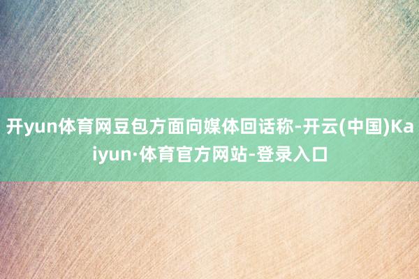 开yun体育网豆包方面向媒体回话称-开云(中国)Kaiyun·体育官方网站-登录入口
