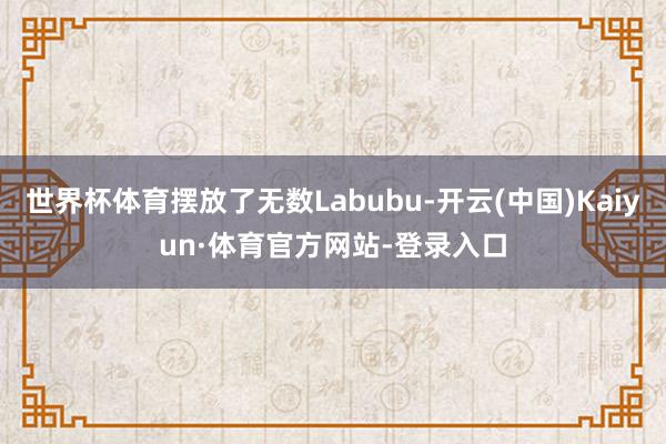世界杯体育摆放了无数Labubu-开云(中国)Kaiyun·体育官方网站-登录入口