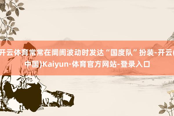 开云体育常常在阛阓波动时发达“国度队”扮装-开云(中国)Kaiyun·体育官方网站-登录入口
