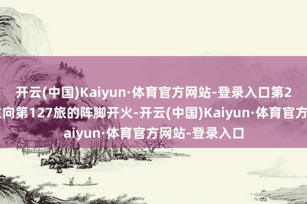 开云(中国)Kaiyun·体育官方网站-登录入口第24团的军东谈主向第127旅的阵脚开火-开云(中国)Kaiyun·体育官方网站-登录入口