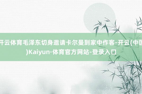 开云体育毛泽东切身邀请卡尔曼到家中作客-开云(中国)Kaiyun·体育官方网站-登录入口
