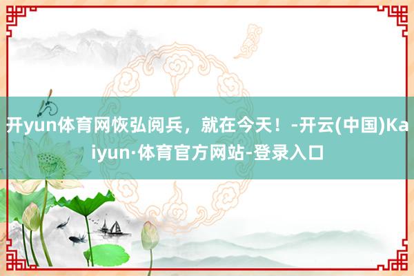 开yun体育网恢弘阅兵,就在今天!-开云(中国)Kaiyun·体育官方网站-登录入口