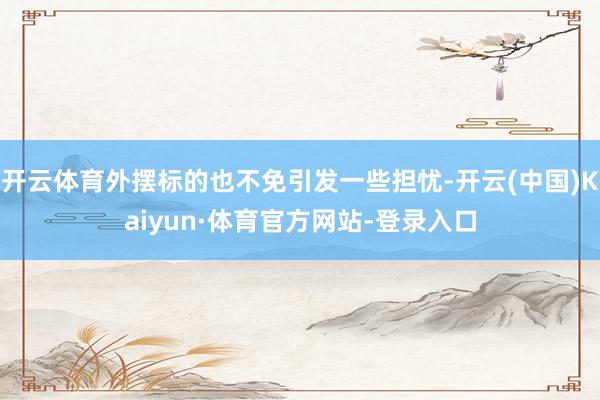 开云体育外摆标的也不免引发一些担忧-开云(中国)Kaiyun·体育官方网站-登录入口
