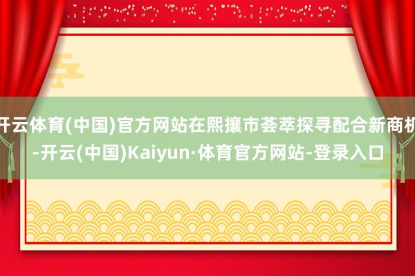 开云体育(中国)官方网站在熙攘市荟萃探寻配合新商机-开云(中国)Kaiyun·体育官方网站-登录入口