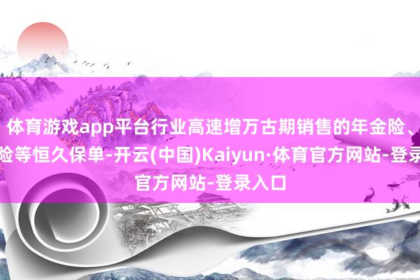 体育游戏app平台行业高速增万古期销售的年金险、重疾险等恒久保单-开云(中国)Kaiyun·体育官方网站-登录入口