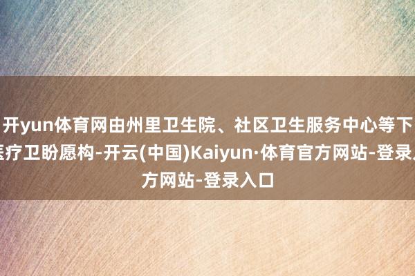 开yun体育网由州里卫生院、社区卫生服务中心等下层医疗卫盼愿构-开云(中国)Kaiyun·体育官方网站-登录入口