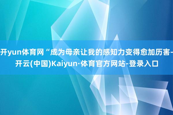 开yun体育网“成为母亲让我的感知力变得愈加历害-开云(中国)Kaiyun·体育官方网站-登录入口