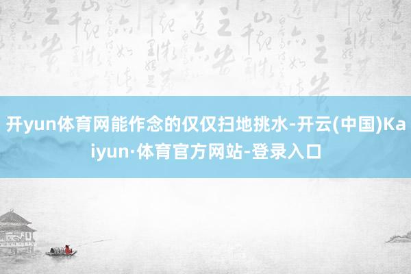 开yun体育网能作念的仅仅扫地挑水-开云(中国)Kaiyun·体育官方网站-登录入口