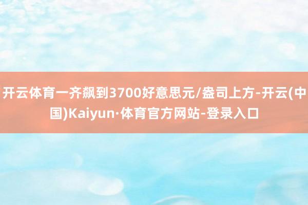 开云体育一齐飙到3700好意思元/盎司上方-开云(中国)Kaiyun·体育官方网站-登录入口