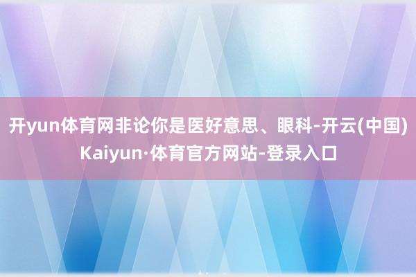 开yun体育网非论你是医好意思、眼科-开云(中国)Kaiyun·体育官方网站-登录入口